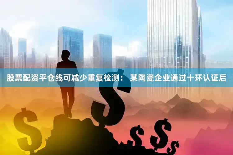股票配资平仓线可减少重复检测： 某陶瓷企业通过十环认证后