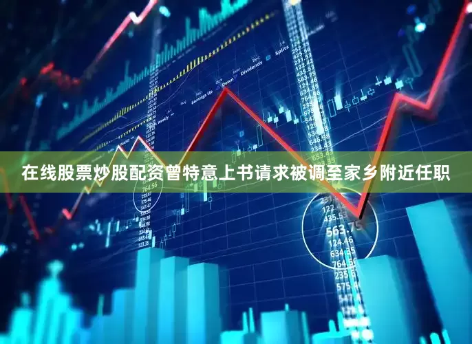 在线股票炒股配资曾特意上书请求被调至家乡附近任职