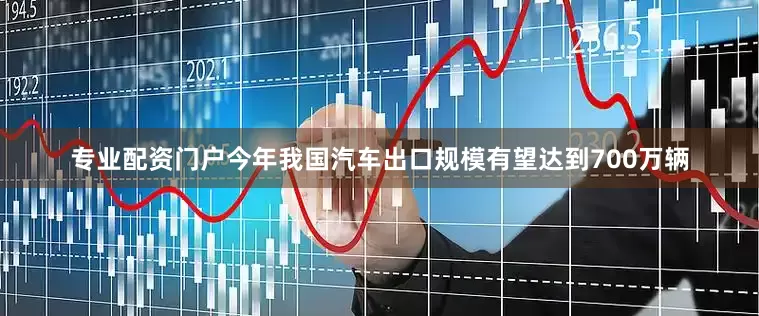 专业配资门户今年我国汽车出口规模有望达到700万辆